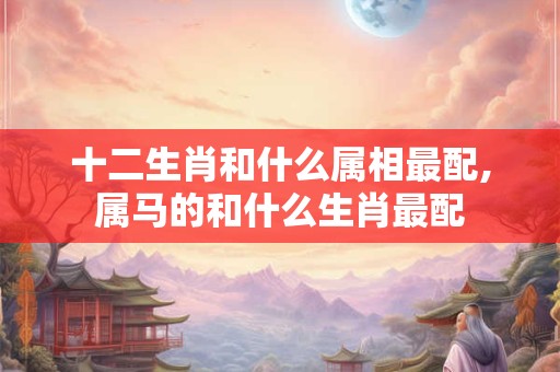 十二生肖和什么属相最配,属马的和什么生肖最配