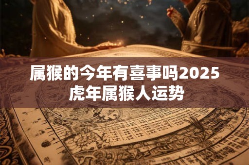 属猴的今年有喜事吗2025 虎年属猴人运势