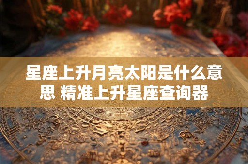 星座上升月亮太阳是什么意思 精准上升星座查询器