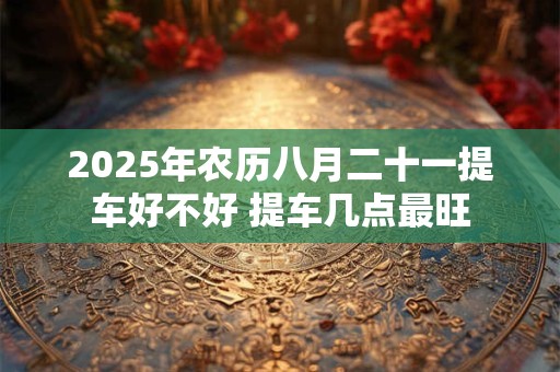 2025年农历八月二十一提车好不好 提车几点最旺