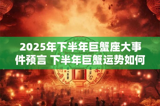 2025年下半年巨蟹座大事件预言 下半年巨蟹运势如何 2025年下半年巨蟹座大事件预言 下半年巨蟹运势如何