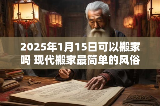 2025年1月15日可以搬家吗 现代搬家最简单的风俗