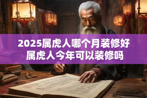2025属虎人哪个月装修好 属虎人今年可以装修吗