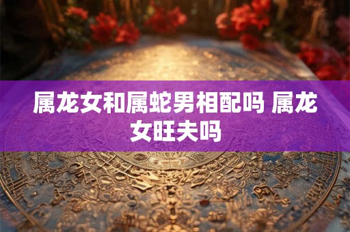 属龙女和属蛇男相配吗 属龙女旺夫吗