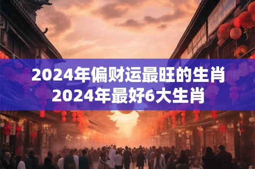 2024年偏财运最旺的生肖2024年最好6大生肖