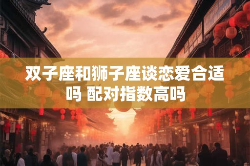 双子座和狮子座谈恋爱合适吗 配对指数高吗