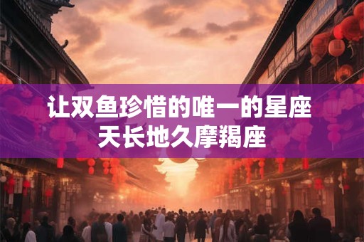 让双鱼珍惜的唯一的星座 天长地久摩羯座