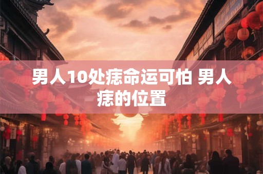 男人10处痣命运可怕 男人痣的位置