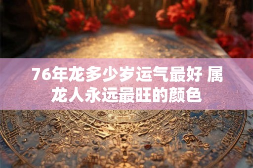 76年龙多少岁运气最好 属龙人永远最旺的颜色