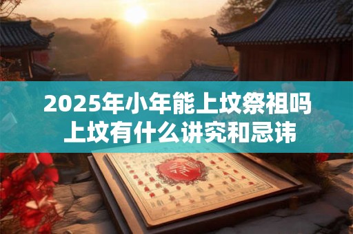 2025年小年能上坟祭祖吗 上坟有什么讲究和忌讳