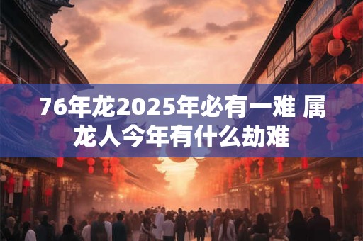76年龙2025年必有一难 属龙人今年有什么劫难
