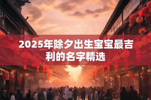 2025年除夕出生宝宝最吉利的名字精选 2025年除夕出生宝宝最吉利的名字精选