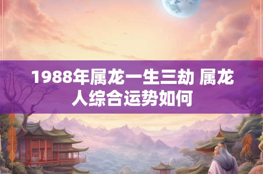 1988年属龙一生三劫 属龙人综合运势如何 1988年属龙一生三劫 属龙人综合运势如何