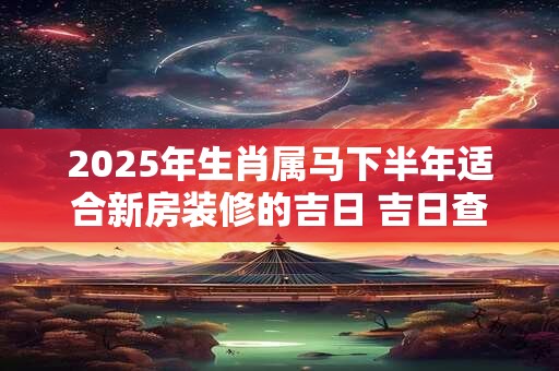 2025年生肖属马下半年适合新房装修的吉日 吉日查询有门道