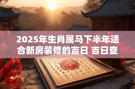 2025年生肖属马下半年适合新房装修的吉日 吉日查询有门道