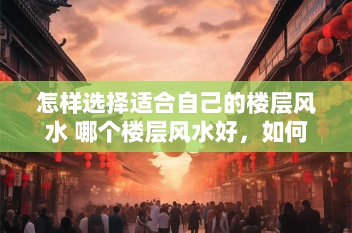 怎样选择适合自己的楼层风水 哪个楼层风水好，如何选择适合自己的楼层