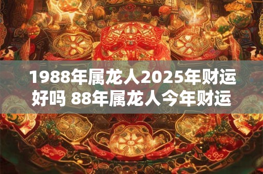 1988年属龙人2025年财运好吗 88年属龙人今年财运如何