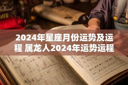 2024年星座月份运势及运程 属龙人2024年运势运程