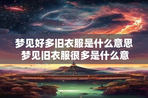 梦见好多旧衣服是什么意思 梦见旧衣服很多是什么意思