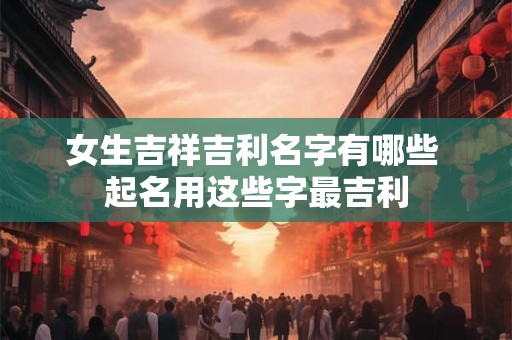 女生吉祥吉利名字有哪些 起名用这些字最吉利 女生吉祥吉利名字有哪些 起名用这些字最吉利