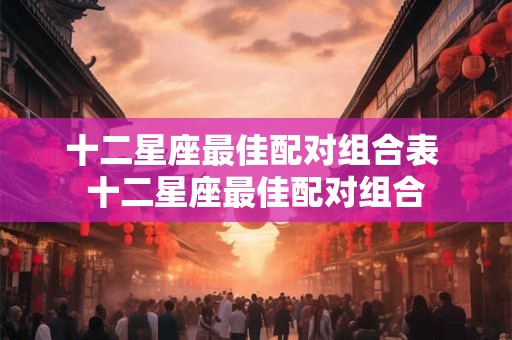 十二星座最佳配对组合表 十二星座最佳配对组合