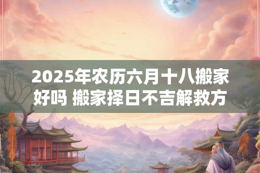 2025年农历六月十八搬家好吗 搬家择日不吉解救方法