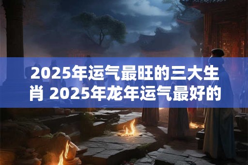 2025年运气最旺的三大生肖 2025年龙年运气最好的生肖属相