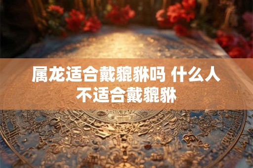 属龙适合戴貔貅吗 什么人不适合戴貔貅 属龙适合戴貔貅吗 什么人不适合戴貔貅