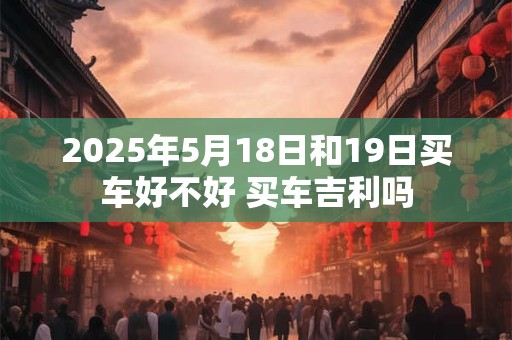 2025年5月18日和19日买车好不好 买车吉利吗