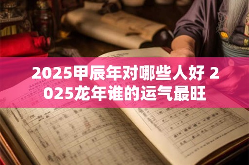 2025甲辰年对哪些人好 2025龙年谁的运气最旺