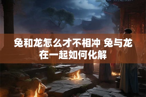 兔和龙怎么才不相冲 兔与龙在一起如何化解