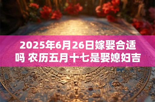 2025年6月26日嫁娶合适吗 农历五月十七是娶媳妇吉日吗