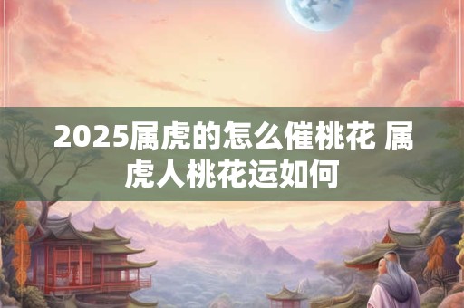 2025属虎的怎么催桃花 属虎人桃花运如何 2025属虎的怎么催桃花 属虎人桃花运如何