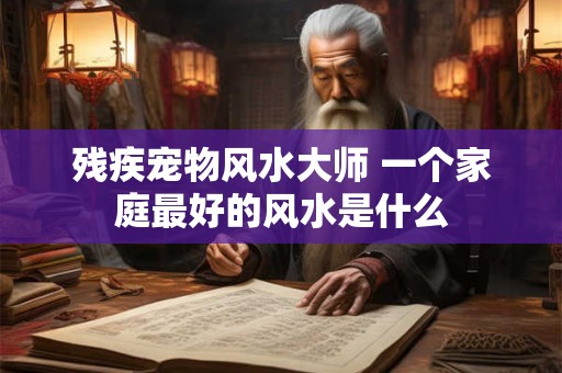 残疾宠物风水大师 一个家庭最好的风水是什么
