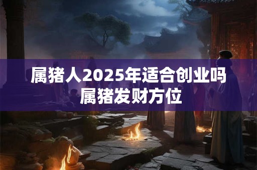 属猪人2025年适合创业吗 属猪发财方位 属猪人2025年适合创业吗 属猪发财方位