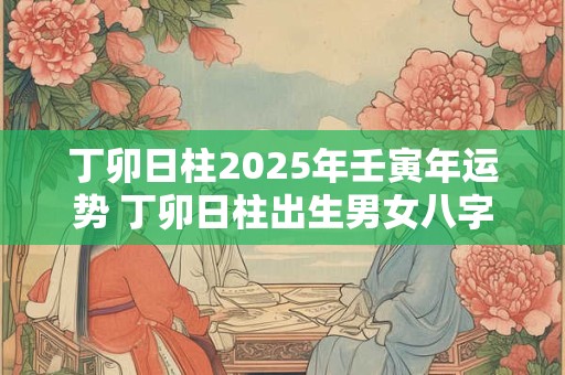 丁卯日柱2025年壬寅年运势 丁卯日柱出生男女八字命运
