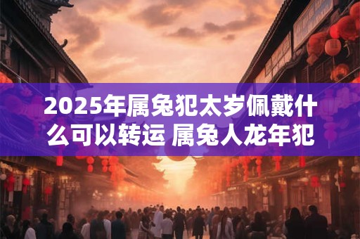 2025年属兔犯太岁佩戴什么可以转运 属兔人龙年犯太岁带什么好