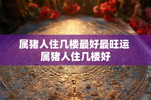 属猪人住几楼最好最旺运 属猪人住几楼好