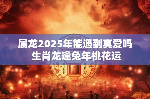 属龙2025年能遇到真爱吗 生肖龙逢兔年桃花运