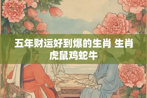 五年财运好到爆的生肖 生肖虎鼠鸡蛇牛