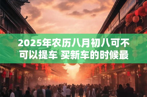 2025年农历八月初八可不可以提车 买新车的时候最忌讳什么人坐