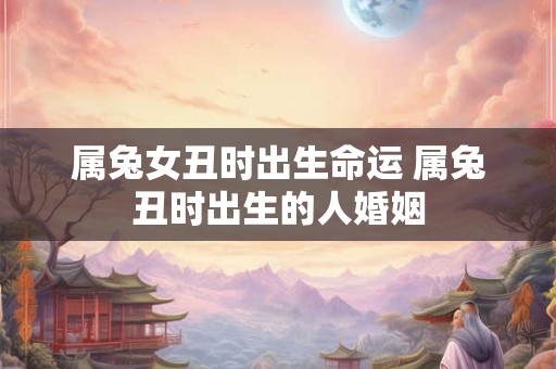 属兔女丑时出生命运 属兔丑时出生的人婚姻 属兔女丑时出生命运 属兔丑时出生的人婚姻
