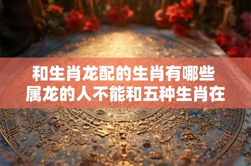 和生肖龙配的生肖有哪些 属龙的人不能和五种生肖在一起
