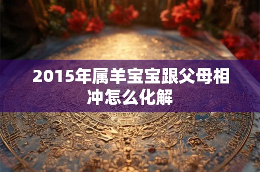 2015年属羊宝宝跟父母相冲怎么化解