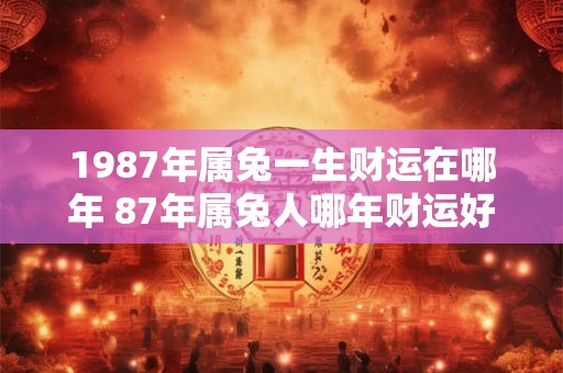 1987年属兔一生财运在哪年 87年属兔人哪年财运好