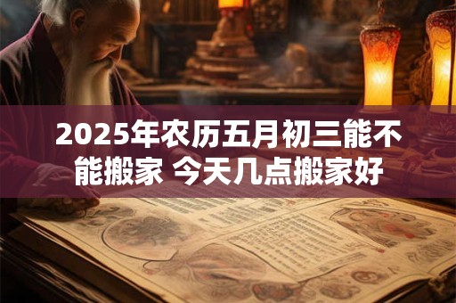 2025年农历五月初三能不能搬家 今天几点搬家好 2025年农历五月初三能不能搬家 今天几点搬家好