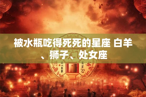 被水瓶吃得死死的星座 白羊、狮子、处女座