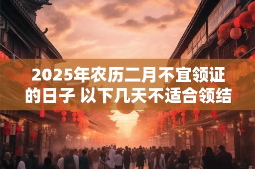 2025年农历二月不宜领证的日子 以下几天不适合领结婚证