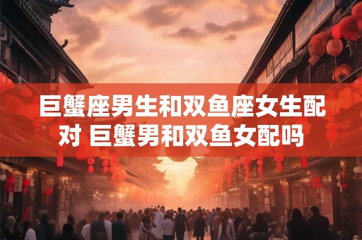 巨蟹座男生和双鱼座女生配对 巨蟹男和双鱼女配吗 巨蟹座男生和双鱼座女生配对 巨蟹男和双鱼女配吗