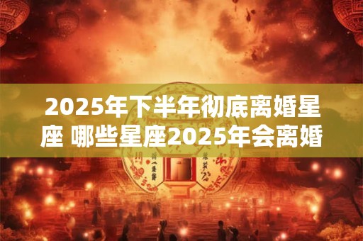 2025年下半年彻底离婚星座 哪些星座2025年会离婚